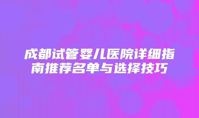 成都试管婴儿医院详细指南推荐名单与选择技巧