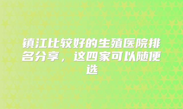 镇江比较好的生殖医院排名分享,这四家可以随便选