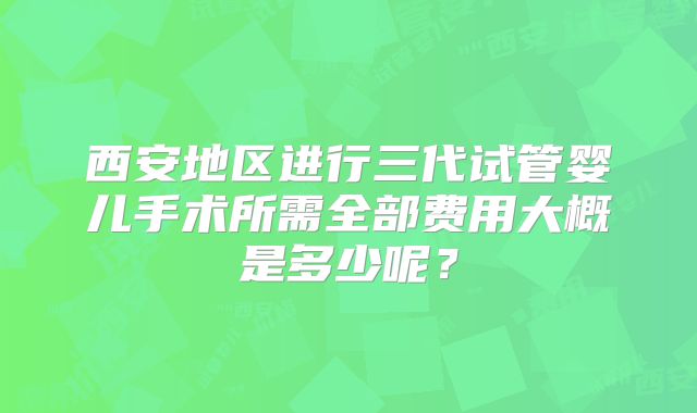 西安地区进行三代试管婴儿手术所需全部费用大概是多少呢？