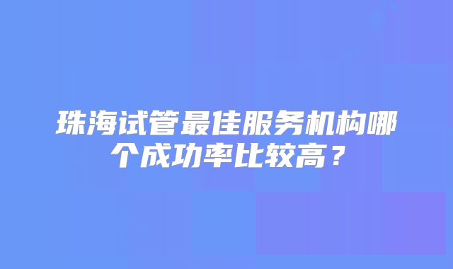珠海试管最佳服务机构哪个成功率比较高?