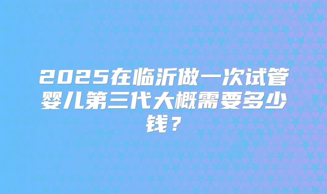 2025在临沂做一次试管婴儿第三代大概需要多少钱?
