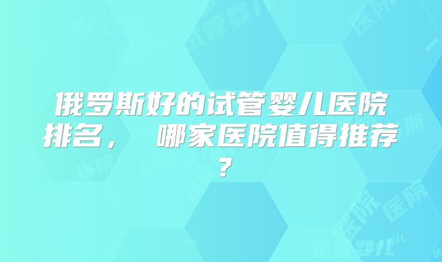俄罗斯好的试管婴儿医院排名， 哪家医院值得推荐？