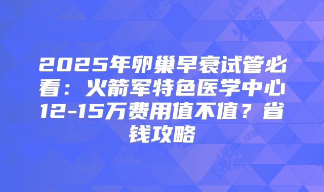 2025年卵巢早衰试管必看：火箭军特色医学中心12-15万费用值不值？省钱攻略