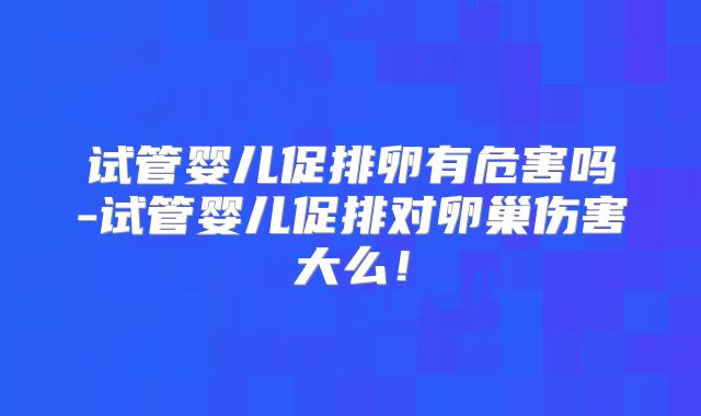 试管婴儿促排卵有危害吗-试管婴儿促排对卵巢伤害大么!