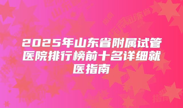2025年山东省附属试管医院排行榜前十名详细就医指南