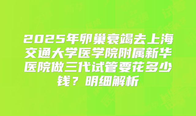 2025年卵巢衰竭去上海交通大学医学院附属新华医院做三代试管要花多少钱?明细解析
