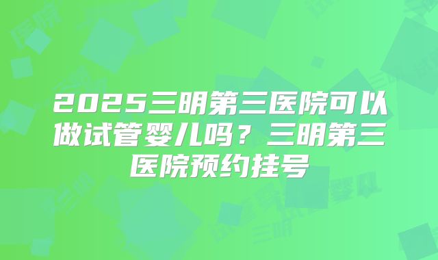 2025三明第三医院可以做试管婴儿吗?三明第三医院预约挂号