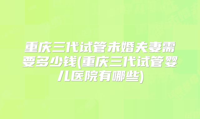 重庆三代试管未婚夫妻需要多少钱(重庆三代试管婴儿医院有哪些)