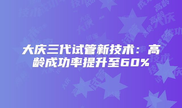 大庆三代试管新技术：高龄成功率提升至60%