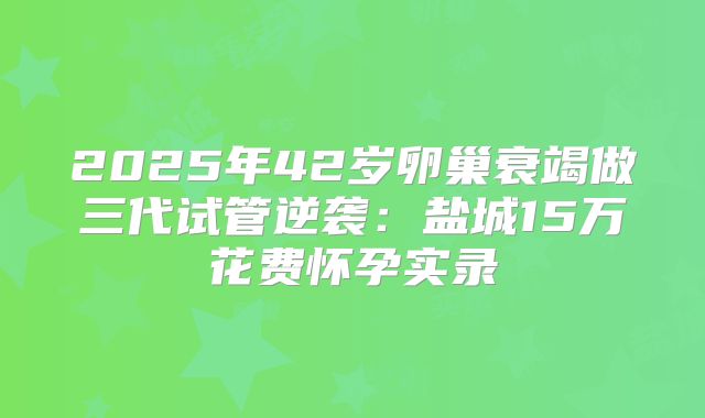 2025年42岁卵巢衰竭做三代试管逆袭：盐城15万花费怀孕实录