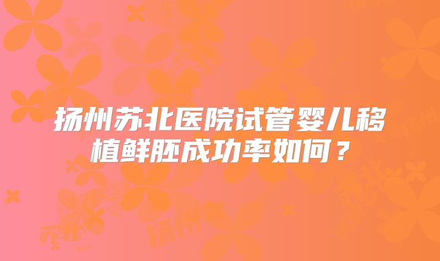 扬州苏北医院试管婴儿移植鲜胚成功率如何？