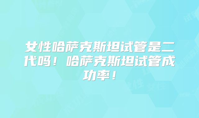 女性哈萨克斯坦试管是二代吗!哈萨克斯坦试管成功率!