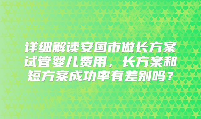 详细解读安国市做长方案试管婴儿费用,长方案和短方案成功率有差别吗?