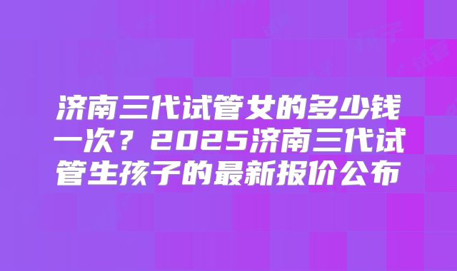 济南三代试管女的多少钱一次?2025济南三代试管生孩子的最新报价公布