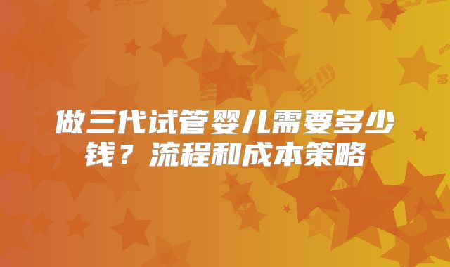做三代试管婴儿需要多少钱?流程和成本策略