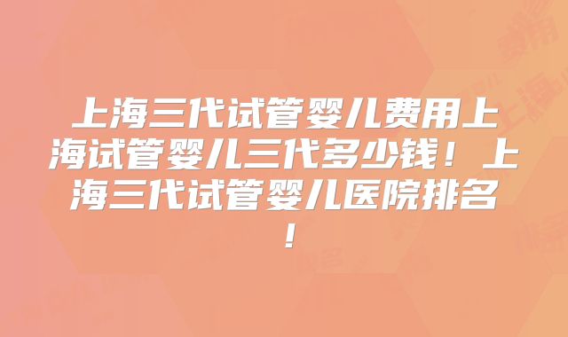上海三代试管婴儿费用上海试管婴儿三代多少钱!上海三代试管婴儿医院排名!