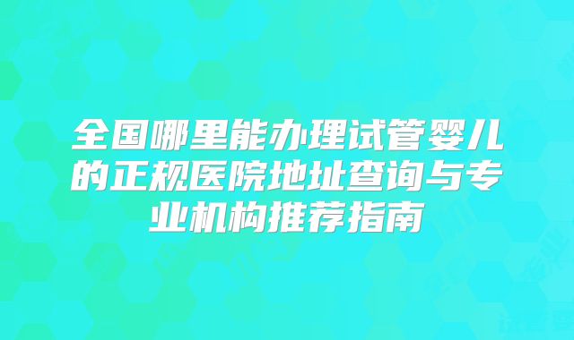 全国哪里能办理试管婴儿的正规医院地址查询与专业机构推荐指南