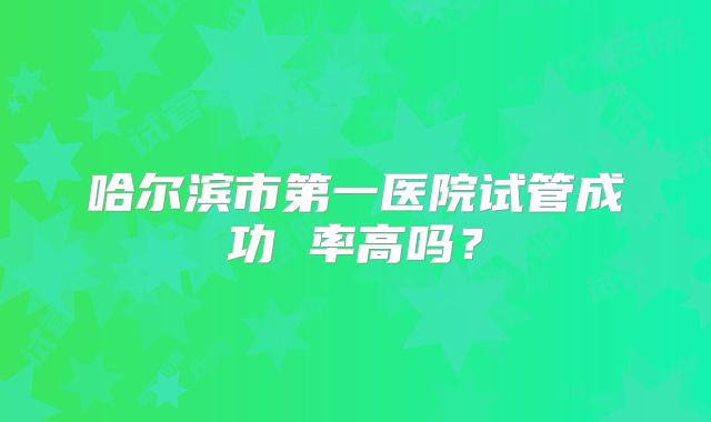 哈尔滨市第一医院试管成功 率高吗?
