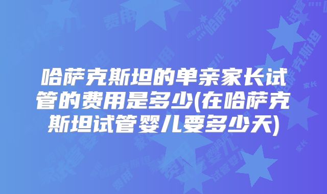哈萨克斯坦的单亲家长试管的费用是多少(在哈萨克斯坦试管婴儿要多少天)