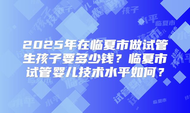 2025年在临夏市做试管生孩子要多少钱?临夏市试管婴儿技术水平如何?