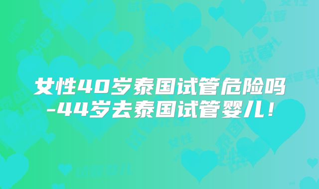 女性40岁泰国试管危险吗-44岁去泰国试管婴儿!