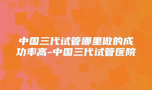 中国三代试管哪里做的成功率高-中国三代试管医院