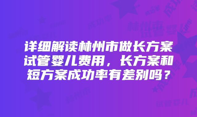 详细解读林州市做长方案试管婴儿费用，长方案和短方案成功率有差别吗？