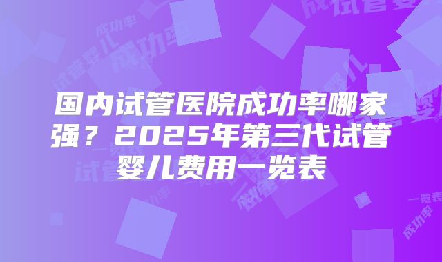 国内试管医院成功率哪家强?2025年第三代试管婴儿费用一览表