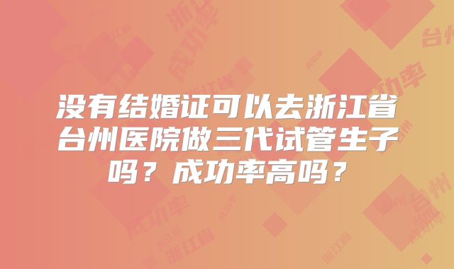 没有结婚证可以去浙江省台州医院做三代试管生子吗？成功率高吗？