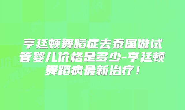 亨廷顿舞蹈症去泰国做试管婴儿价格是多少-亨廷顿舞蹈病最新治疗！