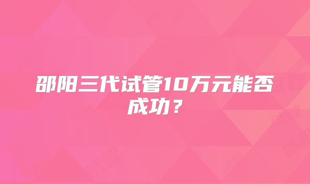 邵阳三代试管10万元能否成功？