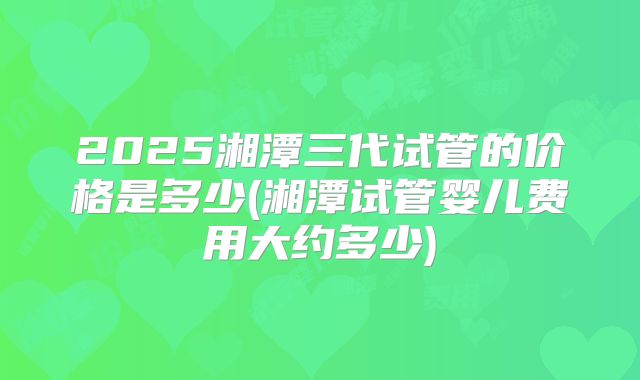 2025湘潭三代试管的价格是多少(湘潭试管婴儿费用大约多少)