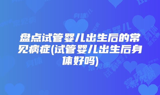 盘点试管婴儿出生后的常见病症(试管婴儿出生后身体好吗)