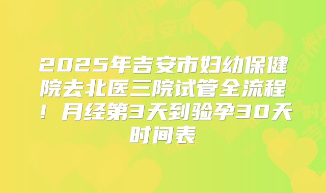 2025年吉安市妇幼保健院去北医三院试管全流程！月经第3天到验孕30天时间表