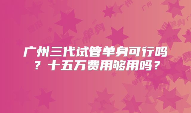 广州三代试管单身可行吗?十五万费用够用吗?
