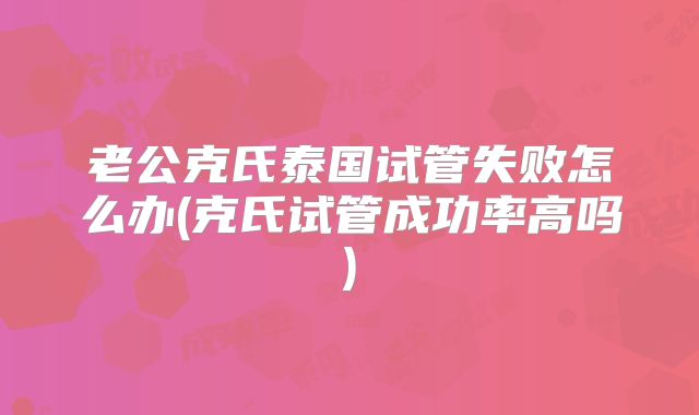 老公克氏泰国试管失败怎么办(克氏试管成功率高吗)