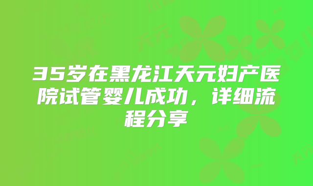 35岁在黑龙江天元妇产医院试管婴儿成功,详细流程分享