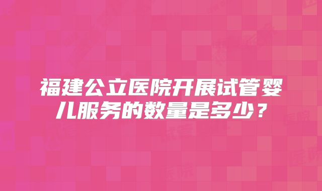 福建公立医院开展试管婴儿服务的数量是多少?
