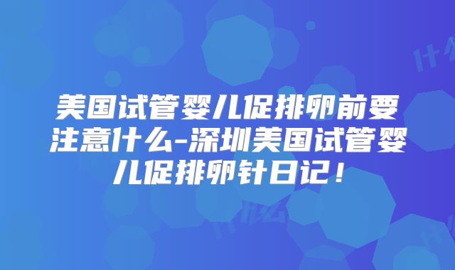 美国试管婴儿促排卵前要注意什么-深圳美国试管婴儿促排卵针日记！
