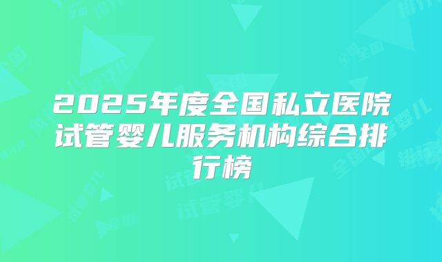 2025年度全国私立医院试管婴儿服务机构综合排行榜
