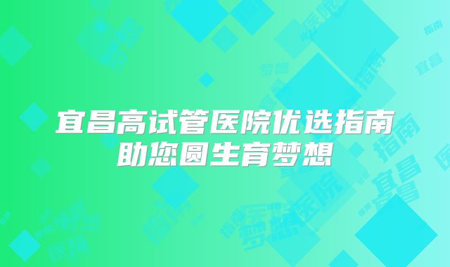 宜昌高试管医院优选指南助您圆生育梦想