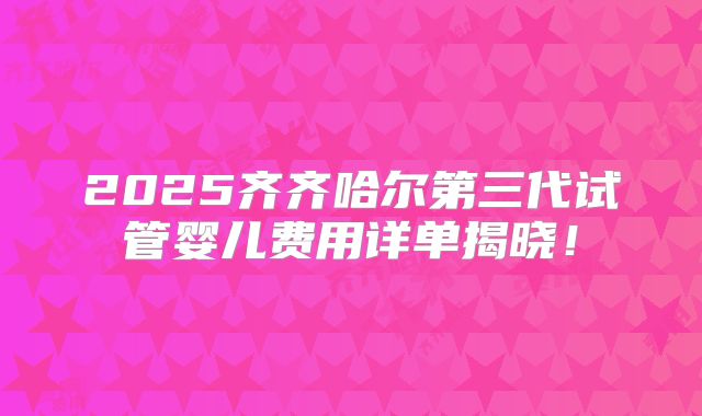 2025齐齐哈尔第三代试管婴儿费用详单揭晓!