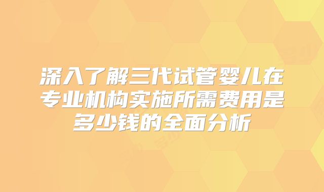 深入了解三代试管婴儿在专业机构实施所需费用是多少钱的全面分析