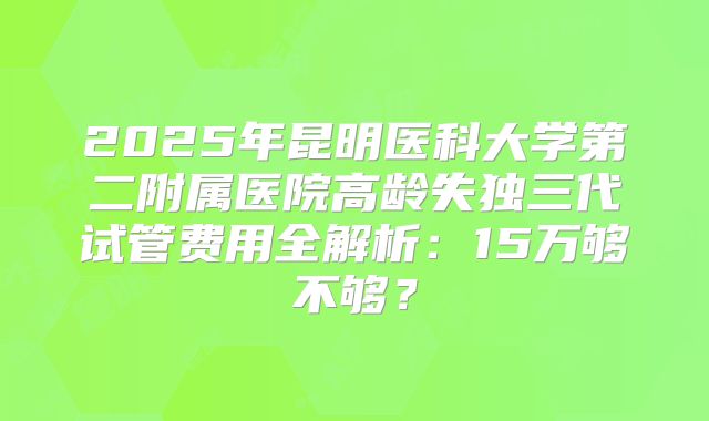 2025年昆明医科大学第二附属医院高龄失独三代试管费用全解析：15万够不够？
