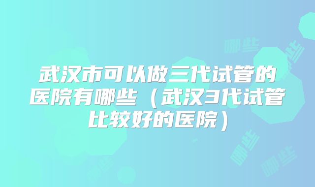 武汉市可以做三代试管的医院有哪些(武汉3代试管比较好的医院)