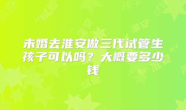 未婚去淮安做三代试管生孩子可以吗?大概要多少钱