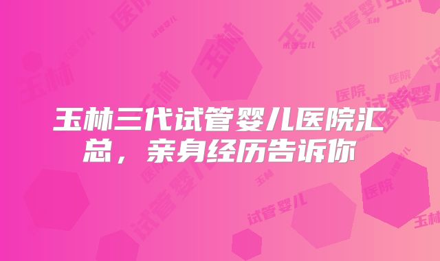 玉林三代试管婴儿医院汇总，亲身经历告诉你