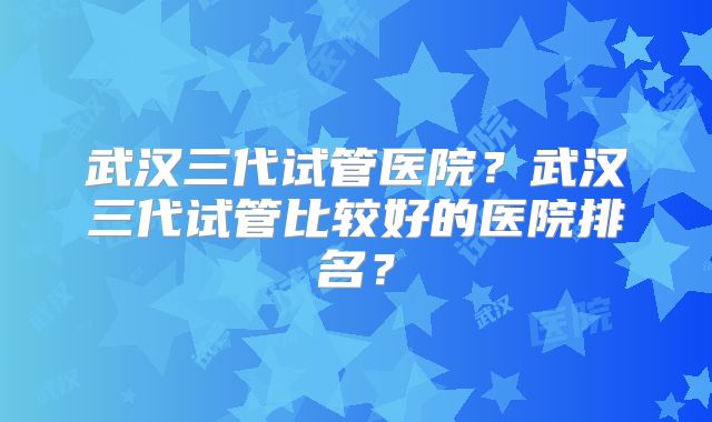 武汉三代试管医院？武汉三代试管比较好的医院排名？