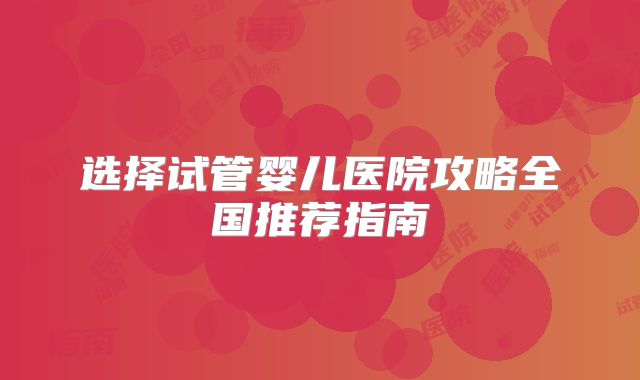 选择试管婴儿医院攻略全国推荐指南