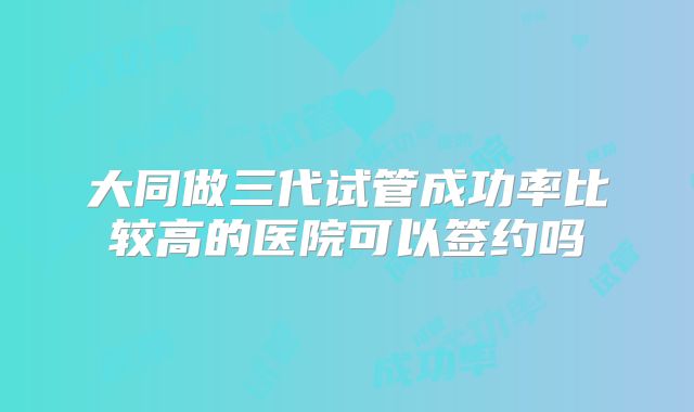 大同做三代试管成功率比较高的医院可以签约吗